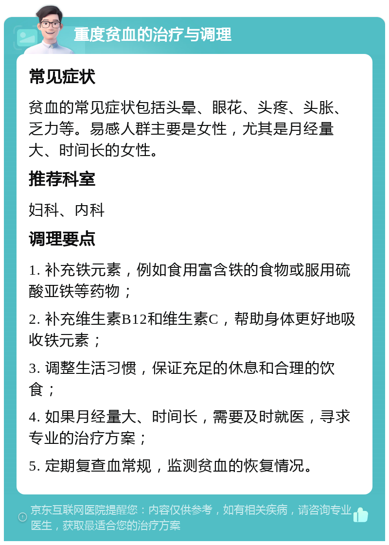 重度贫血的治疗与调理 常见症状 贫血的常见症状包括头晕、眼花、头疼、头胀、乏力等。易感人群主要是女性，尤其是月经量大、时间长的女性。 推荐科室 妇科、内科 调理要点 1. 补充铁元素，例如食用富含铁的食物或服用硫酸亚铁等药物； 2. 补充维生素B12和维生素C，帮助身体更好地吸收铁元素； 3. 调整生活习惯，保证充足的休息和合理的饮食； 4. 如果月经量大、时间长，需要及时就医，寻求专业的治疗方案； 5. 定期复查血常规，监测贫血的恢复情况。