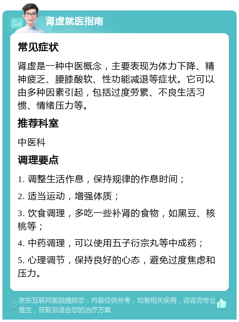 肾虚就医指南 常见症状 肾虚是一种中医概念，主要表现为体力下降、精神疲乏、腰膝酸软、性功能减退等症状。它可以由多种因素引起，包括过度劳累、不良生活习惯、情绪压力等。 推荐科室 中医科 调理要点 1. 调整生活作息，保持规律的作息时间； 2. 适当运动，增强体质； 3. 饮食调理，多吃一些补肾的食物，如黑豆、核桃等； 4. 中药调理，可以使用五子衍宗丸等中成药； 5. 心理调节，保持良好的心态，避免过度焦虑和压力。