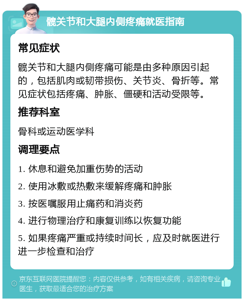 髋关节和大腿内侧疼痛就医指南 常见症状 髋关节和大腿内侧疼痛可能是由多种原因引起的，包括肌肉或韧带损伤、关节炎、骨折等。常见症状包括疼痛、肿胀、僵硬和活动受限等。 推荐科室 骨科或运动医学科 调理要点 1. 休息和避免加重伤势的活动 2. 使用冰敷或热敷来缓解疼痛和肿胀 3. 按医嘱服用止痛药和消炎药 4. 进行物理治疗和康复训练以恢复功能 5. 如果疼痛严重或持续时间长，应及时就医进行进一步检查和治疗