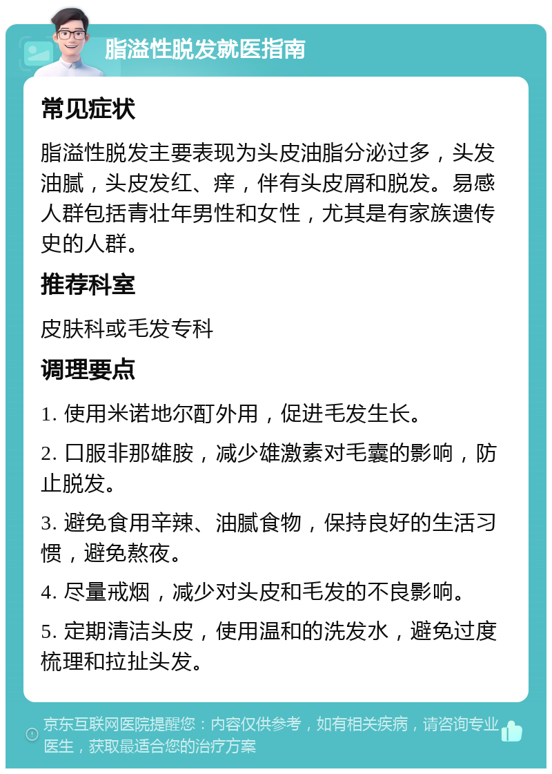 脂溢性脱发就医指南 常见症状 脂溢性脱发主要表现为头皮油脂分泌过多，头发油腻，头皮发红、痒，伴有头皮屑和脱发。易感人群包括青壮年男性和女性，尤其是有家族遗传史的人群。 推荐科室 皮肤科或毛发专科 调理要点 1. 使用米诺地尔酊外用，促进毛发生长。 2. 口服非那雄胺，减少雄激素对毛囊的影响，防止脱发。 3. 避免食用辛辣、油腻食物，保持良好的生活习惯，避免熬夜。 4. 尽量戒烟，减少对头皮和毛发的不良影响。 5. 定期清洁头皮，使用温和的洗发水，避免过度梳理和拉扯头发。