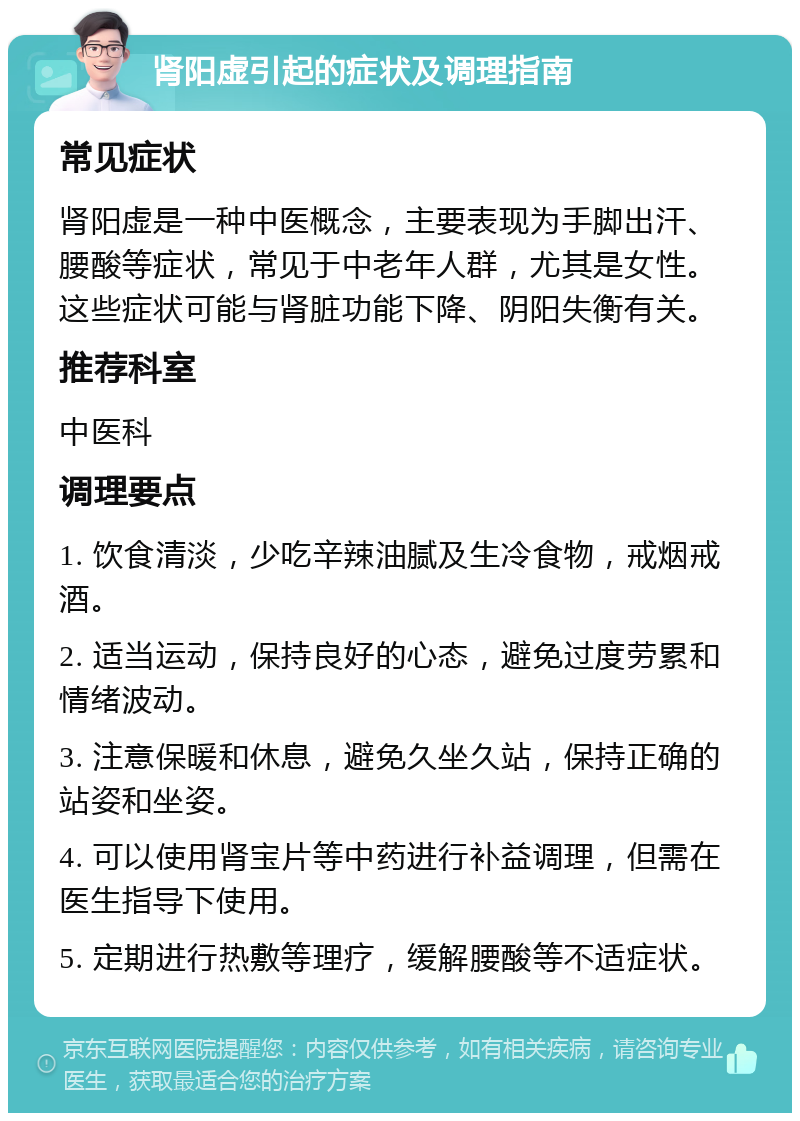 肾阳虚引起的症状及调理指南 常见症状 肾阳虚是一种中医概念，主要表现为手脚出汗、腰酸等症状，常见于中老年人群，尤其是女性。这些症状可能与肾脏功能下降、阴阳失衡有关。 推荐科室 中医科 调理要点 1. 饮食清淡，少吃辛辣油腻及生冷食物，戒烟戒酒。 2. 适当运动，保持良好的心态，避免过度劳累和情绪波动。 3. 注意保暖和休息，避免久坐久站，保持正确的站姿和坐姿。 4. 可以使用肾宝片等中药进行补益调理，但需在医生指导下使用。 5. 定期进行热敷等理疗，缓解腰酸等不适症状。