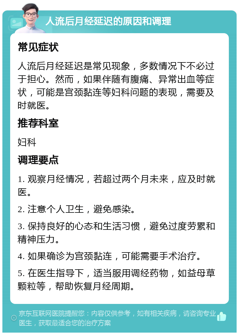 人流后月经延迟的原因和调理 常见症状 人流后月经延迟是常见现象，多数情况下不必过于担心。然而，如果伴随有腹痛、异常出血等症状，可能是宫颈黏连等妇科问题的表现，需要及时就医。 推荐科室 妇科 调理要点 1. 观察月经情况，若超过两个月未来，应及时就医。 2. 注意个人卫生，避免感染。 3. 保持良好的心态和生活习惯，避免过度劳累和精神压力。 4. 如果确诊为宫颈黏连，可能需要手术治疗。 5. 在医生指导下，适当服用调经药物，如益母草颗粒等，帮助恢复月经周期。