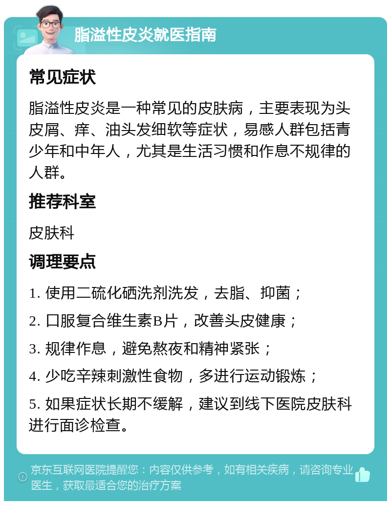 脂溢性皮炎就医指南 常见症状 脂溢性皮炎是一种常见的皮肤病，主要表现为头皮屑、痒、油头发细软等症状，易感人群包括青少年和中年人，尤其是生活习惯和作息不规律的人群。 推荐科室 皮肤科 调理要点 1. 使用二硫化硒洗剂洗发，去脂、抑菌； 2. 口服复合维生素B片，改善头皮健康； 3. 规律作息，避免熬夜和精神紧张； 4. 少吃辛辣刺激性食物，多进行运动锻炼； 5. 如果症状长期不缓解，建议到线下医院皮肤科进行面诊检查。