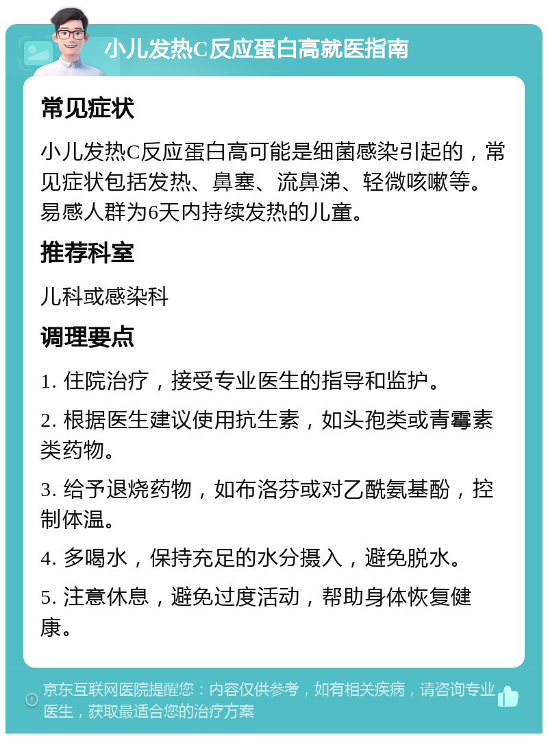 小儿发热C反应蛋白高就医指南 常见症状 小儿发热C反应蛋白高可能是细菌感染引起的，常见症状包括发热、鼻塞、流鼻涕、轻微咳嗽等。易感人群为6天内持续发热的儿童。 推荐科室 儿科或感染科 调理要点 1. 住院治疗，接受专业医生的指导和监护。 2. 根据医生建议使用抗生素，如头孢类或青霉素类药物。 3. 给予退烧药物，如布洛芬或对乙酰氨基酚，控制体温。 4. 多喝水，保持充足的水分摄入，避免脱水。 5. 注意休息，避免过度活动，帮助身体恢复健康。