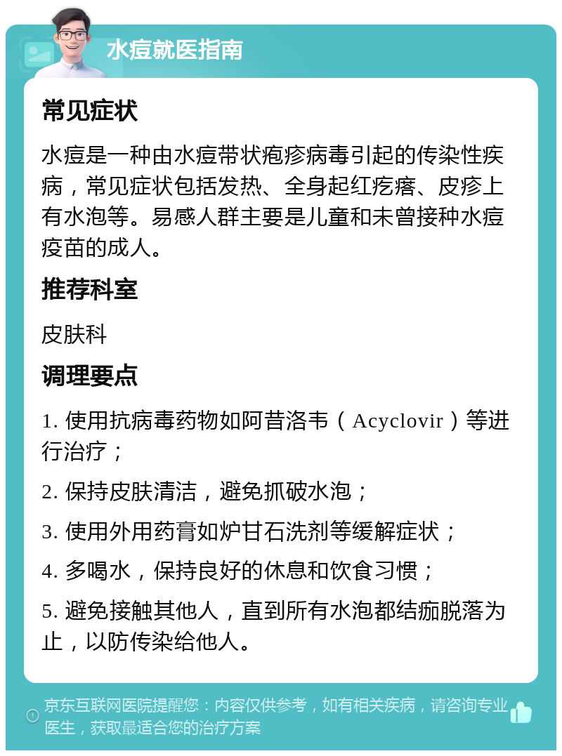 水痘就医指南 常见症状 水痘是一种由水痘带状疱疹病毒引起的传染性疾病，常见症状包括发热、全身起红疙瘩、皮疹上有水泡等。易感人群主要是儿童和未曾接种水痘疫苗的成人。 推荐科室 皮肤科 调理要点 1. 使用抗病毒药物如阿昔洛韦（Acyclovir）等进行治疗； 2. 保持皮肤清洁，避免抓破水泡； 3. 使用外用药膏如炉甘石洗剂等缓解症状； 4. 多喝水，保持良好的休息和饮食习惯； 5. 避免接触其他人，直到所有水泡都结痂脱落为止，以防传染给他人。