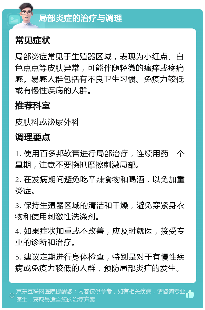 局部炎症的治疗与调理 常见症状 局部炎症常见于生殖器区域，表现为小红点、白色点点等皮肤异常，可能伴随轻微的瘙痒或疼痛感。易感人群包括有不良卫生习惯、免疫力较低或有慢性疾病的人群。 推荐科室 皮肤科或泌尿外科 调理要点 1. 使用百多邦软膏进行局部治疗，连续用药一个星期，注意不要挠抓摩擦刺激局部。 2. 在发病期间避免吃辛辣食物和喝酒，以免加重炎症。 3. 保持生殖器区域的清洁和干燥，避免穿紧身衣物和使用刺激性洗涤剂。 4. 如果症状加重或不改善，应及时就医，接受专业的诊断和治疗。 5. 建议定期进行身体检查，特别是对于有慢性疾病或免疫力较低的人群，预防局部炎症的发生。