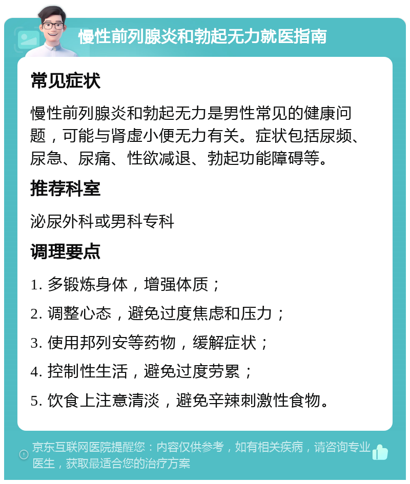 慢性前列腺炎和勃起无力就医指南 常见症状 慢性前列腺炎和勃起无力是男性常见的健康问题，可能与肾虚小便无力有关。症状包括尿频、尿急、尿痛、性欲减退、勃起功能障碍等。 推荐科室 泌尿外科或男科专科 调理要点 1. 多锻炼身体，增强体质； 2. 调整心态，避免过度焦虑和压力； 3. 使用邦列安等药物，缓解症状； 4. 控制性生活，避免过度劳累； 5. 饮食上注意清淡，避免辛辣刺激性食物。