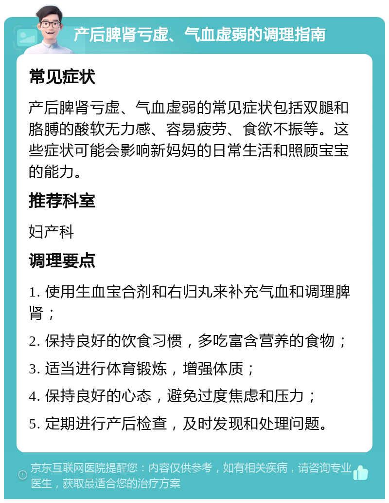 产后脾肾亏虚、气血虚弱的调理指南 常见症状 产后脾肾亏虚、气血虚弱的常见症状包括双腿和胳膊的酸软无力感、容易疲劳、食欲不振等。这些症状可能会影响新妈妈的日常生活和照顾宝宝的能力。 推荐科室 妇产科 调理要点 1. 使用生血宝合剂和右归丸来补充气血和调理脾肾； 2. 保持良好的饮食习惯，多吃富含营养的食物； 3. 适当进行体育锻炼，增强体质； 4. 保持良好的心态，避免过度焦虑和压力； 5. 定期进行产后检查，及时发现和处理问题。