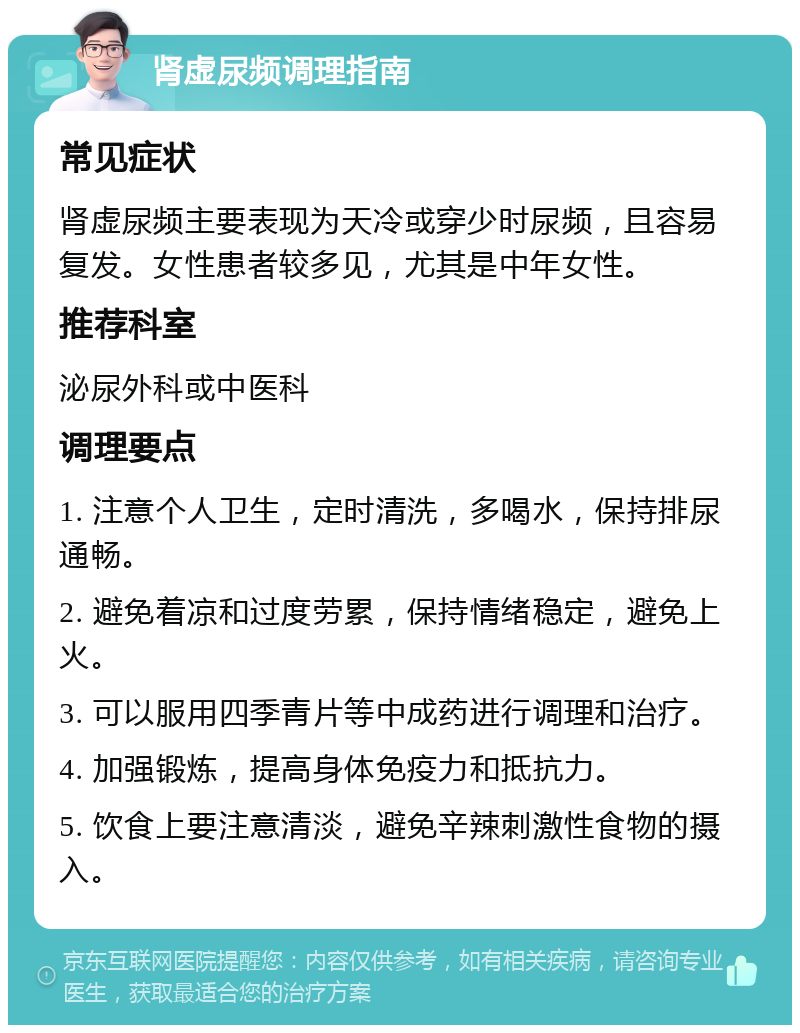 肾虚尿频调理指南 常见症状 肾虚尿频主要表现为天冷或穿少时尿频，且容易复发。女性患者较多见，尤其是中年女性。 推荐科室 泌尿外科或中医科 调理要点 1. 注意个人卫生，定时清洗，多喝水，保持排尿通畅。 2. 避免着凉和过度劳累，保持情绪稳定，避免上火。 3. 可以服用四季青片等中成药进行调理和治疗。 4. 加强锻炼，提高身体免疫力和抵抗力。 5. 饮食上要注意清淡，避免辛辣刺激性食物的摄入。