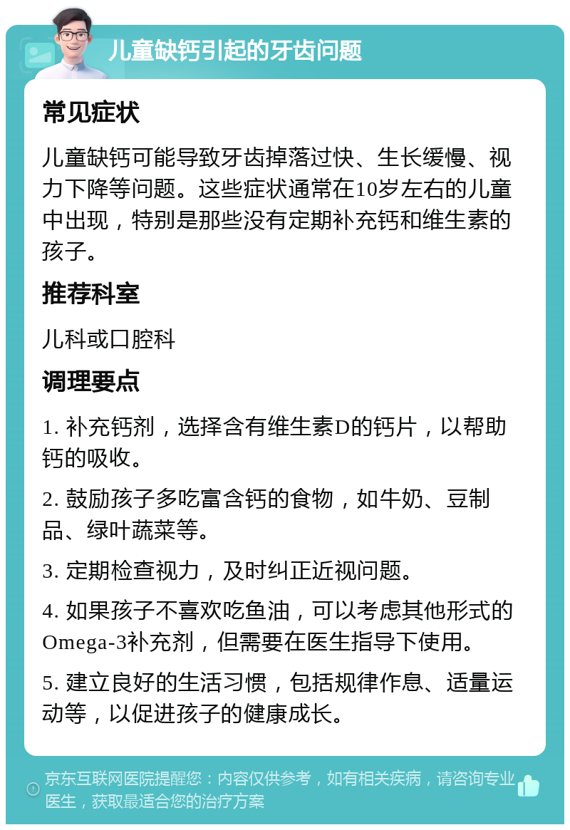 儿童缺钙引起的牙齿问题 常见症状 儿童缺钙可能导致牙齿掉落过快、生长缓慢、视力下降等问题。这些症状通常在10岁左右的儿童中出现，特别是那些没有定期补充钙和维生素的孩子。 推荐科室 儿科或口腔科 调理要点 1. 补充钙剂，选择含有维生素D的钙片，以帮助钙的吸收。 2. 鼓励孩子多吃富含钙的食物，如牛奶、豆制品、绿叶蔬菜等。 3. 定期检查视力，及时纠正近视问题。 4. 如果孩子不喜欢吃鱼油，可以考虑其他形式的Omega-3补充剂，但需要在医生指导下使用。 5. 建立良好的生活习惯，包括规律作息、适量运动等，以促进孩子的健康成长。