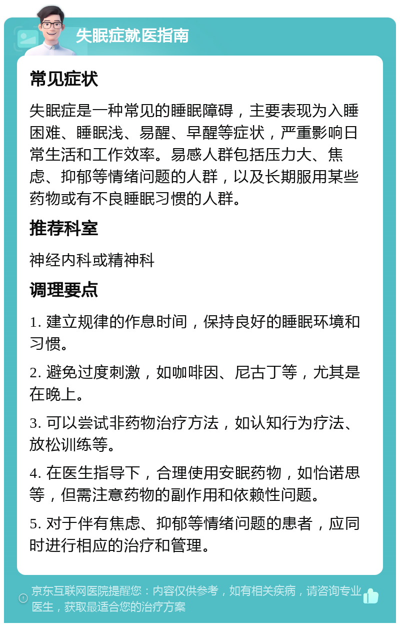 失眠症就医指南 常见症状 失眠症是一种常见的睡眠障碍，主要表现为入睡困难、睡眠浅、易醒、早醒等症状，严重影响日常生活和工作效率。易感人群包括压力大、焦虑、抑郁等情绪问题的人群，以及长期服用某些药物或有不良睡眠习惯的人群。 推荐科室 神经内科或精神科 调理要点 1. 建立规律的作息时间，保持良好的睡眠环境和习惯。 2. 避免过度刺激，如咖啡因、尼古丁等，尤其是在晚上。 3. 可以尝试非药物治疗方法，如认知行为疗法、放松训练等。 4. 在医生指导下，合理使用安眠药物，如怡诺思等，但需注意药物的副作用和依赖性问题。 5. 对于伴有焦虑、抑郁等情绪问题的患者，应同时进行相应的治疗和管理。