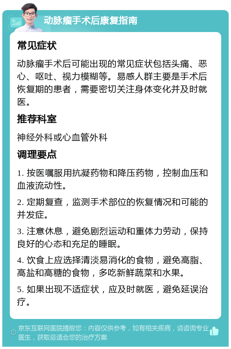 动脉瘤手术后康复指南 常见症状 动脉瘤手术后可能出现的常见症状包括头痛、恶心、呕吐、视力模糊等。易感人群主要是手术后恢复期的患者，需要密切关注身体变化并及时就医。 推荐科室 神经外科或心血管外科 调理要点 1. 按医嘱服用抗凝药物和降压药物，控制血压和血液流动性。 2. 定期复查，监测手术部位的恢复情况和可能的并发症。 3. 注意休息，避免剧烈运动和重体力劳动，保持良好的心态和充足的睡眠。 4. 饮食上应选择清淡易消化的食物，避免高脂、高盐和高糖的食物，多吃新鲜蔬菜和水果。 5. 如果出现不适症状，应及时就医，避免延误治疗。