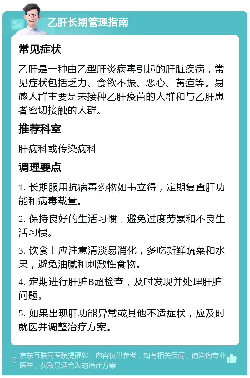 乙肝长期管理指南 常见症状 乙肝是一种由乙型肝炎病毒引起的肝脏疾病，常见症状包括乏力、食欲不振、恶心、黄疸等。易感人群主要是未接种乙肝疫苗的人群和与乙肝患者密切接触的人群。 推荐科室 肝病科或传染病科 调理要点 1. 长期服用抗病毒药物如韦立得，定期复查肝功能和病毒载量。 2. 保持良好的生活习惯，避免过度劳累和不良生活习惯。 3. 饮食上应注意清淡易消化，多吃新鲜蔬菜和水果，避免油腻和刺激性食物。 4. 定期进行肝脏B超检查，及时发现并处理肝脏问题。 5. 如果出现肝功能异常或其他不适症状，应及时就医并调整治疗方案。