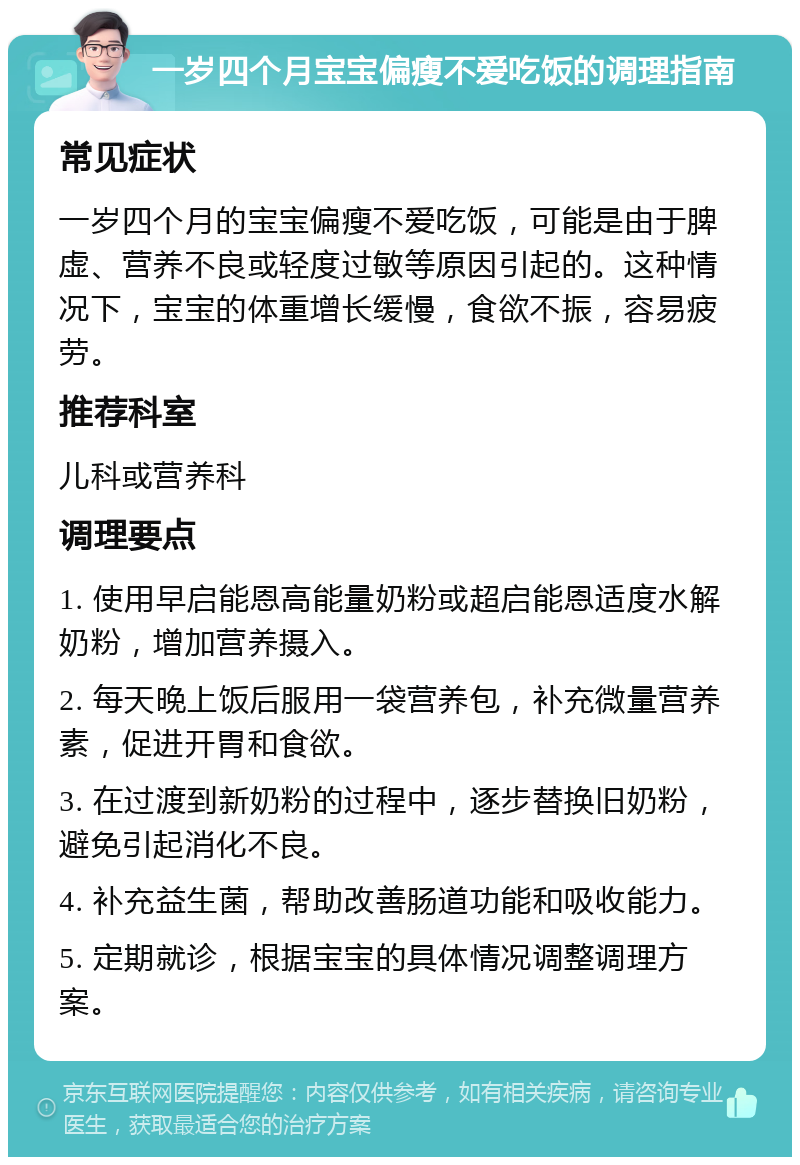 一岁四个月宝宝偏瘦不爱吃饭的调理指南 常见症状 一岁四个月的宝宝偏瘦不爱吃饭，可能是由于脾虚、营养不良或轻度过敏等原因引起的。这种情况下，宝宝的体重增长缓慢，食欲不振，容易疲劳。 推荐科室 儿科或营养科 调理要点 1. 使用早启能恩高能量奶粉或超启能恩适度水解奶粉，增加营养摄入。 2. 每天晚上饭后服用一袋营养包，补充微量营养素，促进开胃和食欲。 3. 在过渡到新奶粉的过程中，逐步替换旧奶粉，避免引起消化不良。 4. 补充益生菌，帮助改善肠道功能和吸收能力。 5. 定期就诊，根据宝宝的具体情况调整调理方案。