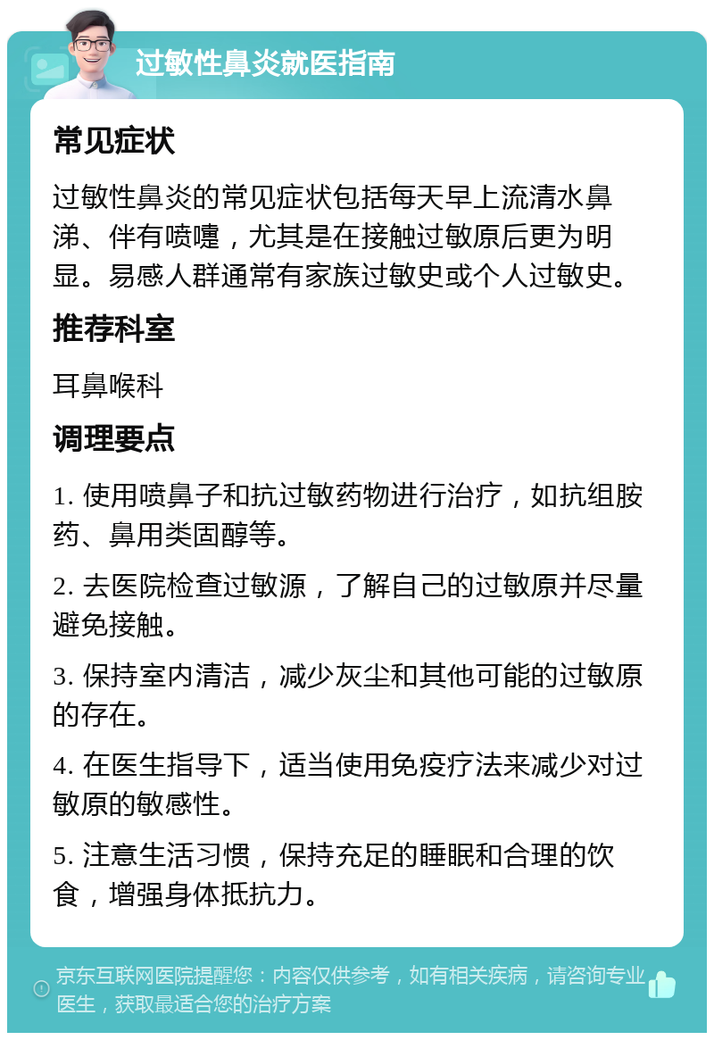 过敏性鼻炎就医指南 常见症状 过敏性鼻炎的常见症状包括每天早上流清水鼻涕、伴有喷嚏，尤其是在接触过敏原后更为明显。易感人群通常有家族过敏史或个人过敏史。 推荐科室 耳鼻喉科 调理要点 1. 使用喷鼻子和抗过敏药物进行治疗，如抗组胺药、鼻用类固醇等。 2. 去医院检查过敏源，了解自己的过敏原并尽量避免接触。 3. 保持室内清洁，减少灰尘和其他可能的过敏原的存在。 4. 在医生指导下，适当使用免疫疗法来减少对过敏原的敏感性。 5. 注意生活习惯，保持充足的睡眠和合理的饮食，增强身体抵抗力。