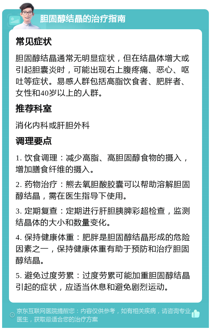 胆固醇结晶的治疗指南 常见症状 胆固醇结晶通常无明显症状，但在结晶体增大或引起胆囊炎时，可能出现右上腹疼痛、恶心、呕吐等症状。易感人群包括高脂饮食者、肥胖者、女性和40岁以上的人群。 推荐科室 消化内科或肝胆外科 调理要点 1. 饮食调理：减少高脂、高胆固醇食物的摄入，增加膳食纤维的摄入。 2. 药物治疗：熊去氧胆酸胶囊可以帮助溶解胆固醇结晶，需在医生指导下使用。 3. 定期复查：定期进行肝胆胰脾彩超检查，监测结晶体的大小和数量变化。 4. 保持健康体重：肥胖是胆固醇结晶形成的危险因素之一，保持健康体重有助于预防和治疗胆固醇结晶。 5. 避免过度劳累：过度劳累可能加重胆固醇结晶引起的症状，应适当休息和避免剧烈运动。