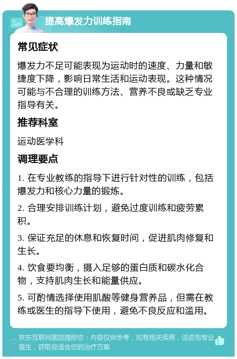 提高爆发力训练指南 常见症状 爆发力不足可能表现为运动时的速度、力量和敏捷度下降，影响日常生活和运动表现。这种情况可能与不合理的训练方法、营养不良或缺乏专业指导有关。 推荐科室 运动医学科 调理要点 1. 在专业教练的指导下进行针对性的训练，包括爆发力和核心力量的锻炼。 2. 合理安排训练计划，避免过度训练和疲劳累积。 3. 保证充足的休息和恢复时间，促进肌肉修复和生长。 4. 饮食要均衡，摄入足够的蛋白质和碳水化合物，支持肌肉生长和能量供应。 5. 可酌情选择使用肌酸等健身营养品，但需在教练或医生的指导下使用，避免不良反应和滥用。