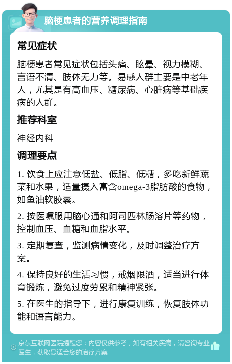 脑梗患者的营养调理指南 常见症状 脑梗患者常见症状包括头痛、眩晕、视力模糊、言语不清、肢体无力等。易感人群主要是中老年人，尤其是有高血压、糖尿病、心脏病等基础疾病的人群。 推荐科室 神经内科 调理要点 1. 饮食上应注意低盐、低脂、低糖，多吃新鲜蔬菜和水果，适量摄入富含omega-3脂肪酸的食物，如鱼油软胶囊。 2. 按医嘱服用脑心通和阿司匹林肠溶片等药物，控制血压、血糖和血脂水平。 3. 定期复查，监测病情变化，及时调整治疗方案。 4. 保持良好的生活习惯，戒烟限酒，适当进行体育锻炼，避免过度劳累和精神紧张。 5. 在医生的指导下，进行康复训练，恢复肢体功能和语言能力。