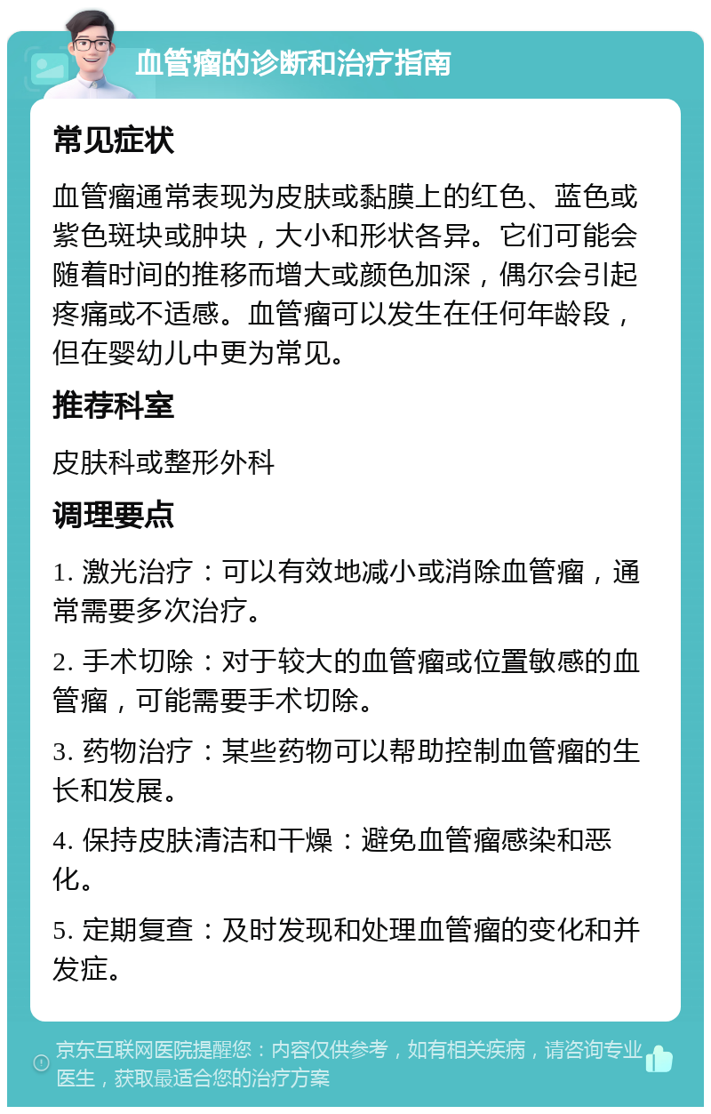 血管瘤的诊断和治疗指南 常见症状 血管瘤通常表现为皮肤或黏膜上的红色、蓝色或紫色斑块或肿块，大小和形状各异。它们可能会随着时间的推移而增大或颜色加深，偶尔会引起疼痛或不适感。血管瘤可以发生在任何年龄段，但在婴幼儿中更为常见。 推荐科室 皮肤科或整形外科 调理要点 1. 激光治疗：可以有效地减小或消除血管瘤，通常需要多次治疗。 2. 手术切除：对于较大的血管瘤或位置敏感的血管瘤，可能需要手术切除。 3. 药物治疗：某些药物可以帮助控制血管瘤的生长和发展。 4. 保持皮肤清洁和干燥：避免血管瘤感染和恶化。 5. 定期复查：及时发现和处理血管瘤的变化和并发症。