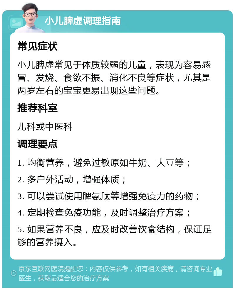 小儿脾虚调理指南 常见症状 小儿脾虚常见于体质较弱的儿童，表现为容易感冒、发烧、食欲不振、消化不良等症状，尤其是两岁左右的宝宝更易出现这些问题。 推荐科室 儿科或中医科 调理要点 1. 均衡营养，避免过敏原如牛奶、大豆等； 2. 多户外活动，增强体质； 3. 可以尝试使用脾氨肽等增强免疫力的药物； 4. 定期检查免疫功能，及时调整治疗方案； 5. 如果营养不良，应及时改善饮食结构，保证足够的营养摄入。