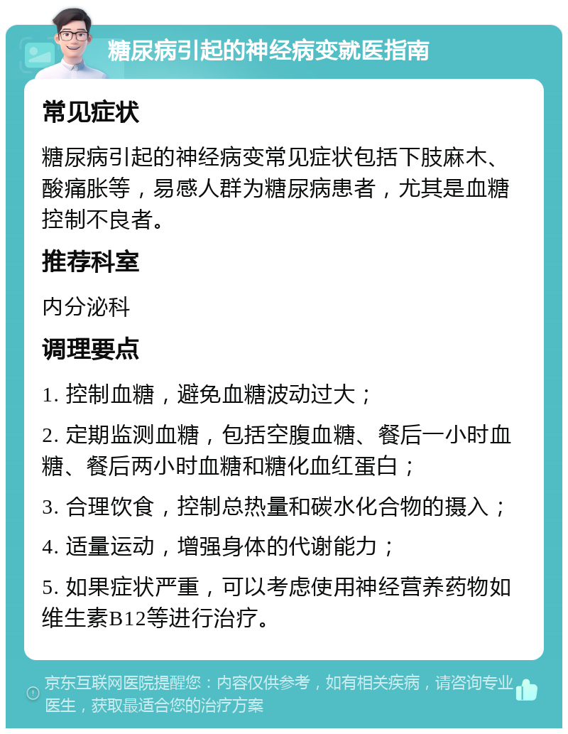 糖尿病引起的神经病变就医指南 常见症状 糖尿病引起的神经病变常见症状包括下肢麻木、酸痛胀等，易感人群为糖尿病患者，尤其是血糖控制不良者。 推荐科室 内分泌科 调理要点 1. 控制血糖，避免血糖波动过大； 2. 定期监测血糖，包括空腹血糖、餐后一小时血糖、餐后两小时血糖和糖化血红蛋白； 3. 合理饮食，控制总热量和碳水化合物的摄入； 4. 适量运动，增强身体的代谢能力； 5. 如果症状严重，可以考虑使用神经营养药物如维生素B12等进行治疗。