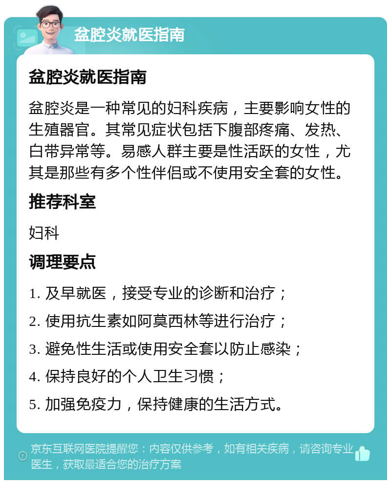 盆腔炎就医指南 盆腔炎就医指南 盆腔炎是一种常见的妇科疾病，主要影响女性的生殖器官。其常见症状包括下腹部疼痛、发热、白带异常等。易感人群主要是性活跃的女性，尤其是那些有多个性伴侣或不使用安全套的女性。 推荐科室 妇科 调理要点 1. 及早就医，接受专业的诊断和治疗； 2. 使用抗生素如阿莫西林等进行治疗； 3. 避免性生活或使用安全套以防止感染； 4. 保持良好的个人卫生习惯； 5. 加强免疫力，保持健康的生活方式。