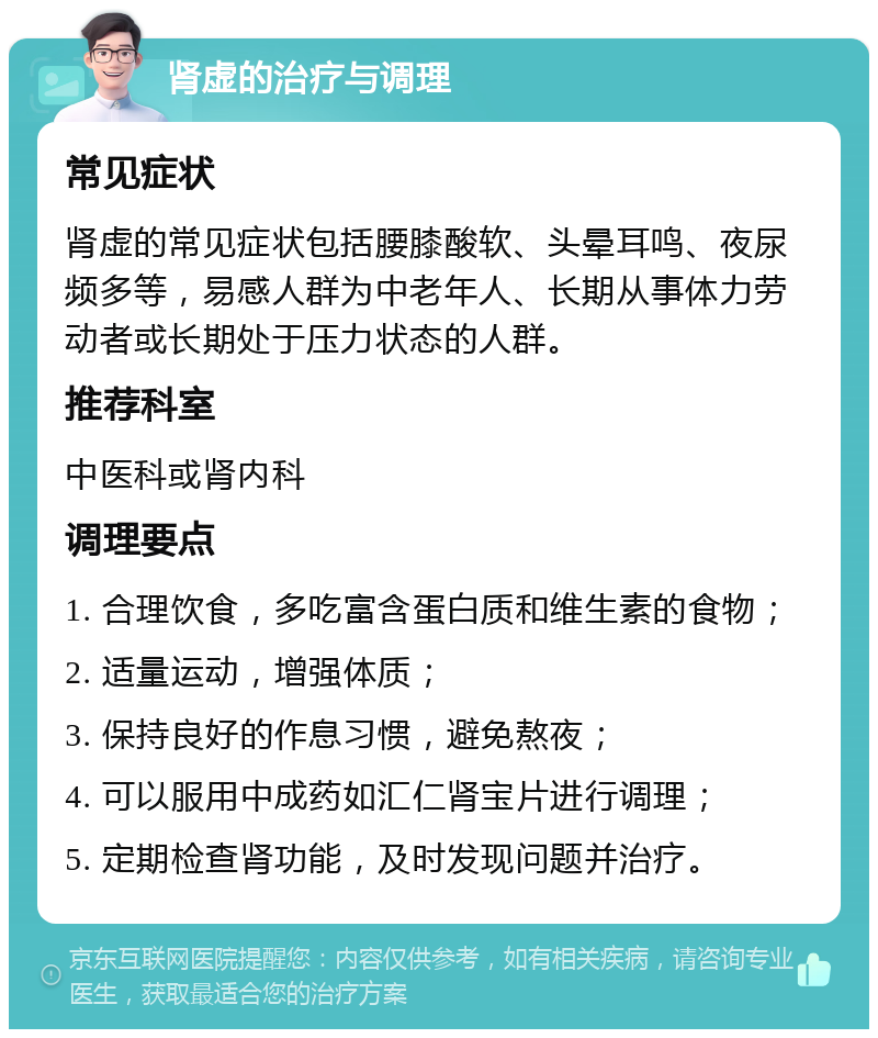 肾虚的治疗与调理 常见症状 肾虚的常见症状包括腰膝酸软、头晕耳鸣、夜尿频多等，易感人群为中老年人、长期从事体力劳动者或长期处于压力状态的人群。 推荐科室 中医科或肾内科 调理要点 1. 合理饮食，多吃富含蛋白质和维生素的食物； 2. 适量运动，增强体质； 3. 保持良好的作息习惯，避免熬夜； 4. 可以服用中成药如汇仁肾宝片进行调理； 5. 定期检查肾功能，及时发现问题并治疗。