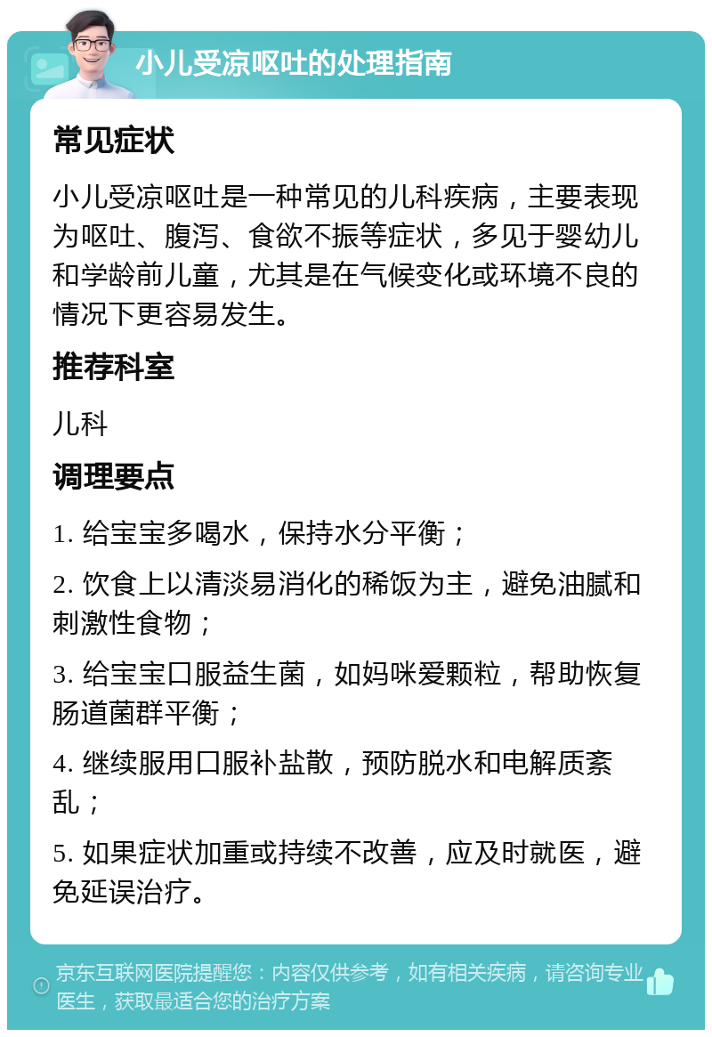 小儿受凉呕吐的处理指南 常见症状 小儿受凉呕吐是一种常见的儿科疾病，主要表现为呕吐、腹泻、食欲不振等症状，多见于婴幼儿和学龄前儿童，尤其是在气候变化或环境不良的情况下更容易发生。 推荐科室 儿科 调理要点 1. 给宝宝多喝水，保持水分平衡； 2. 饮食上以清淡易消化的稀饭为主，避免油腻和刺激性食物； 3. 给宝宝口服益生菌，如妈咪爱颗粒，帮助恢复肠道菌群平衡； 4. 继续服用口服补盐散，预防脱水和电解质紊乱； 5. 如果症状加重或持续不改善，应及时就医，避免延误治疗。