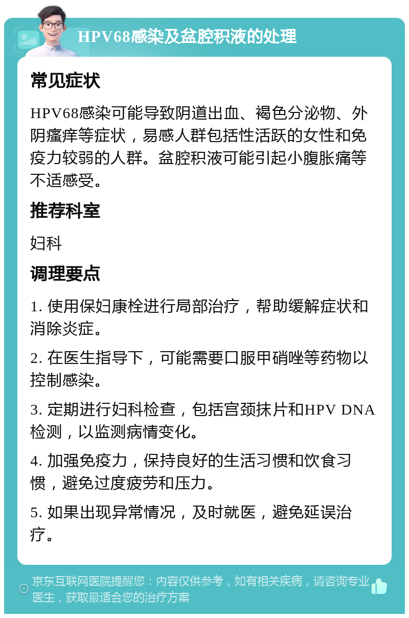 HPV68感染及盆腔积液的处理 常见症状 HPV68感染可能导致阴道出血、褐色分泌物、外阴瘙痒等症状，易感人群包括性活跃的女性和免疫力较弱的人群。盆腔积液可能引起小腹胀痛等不适感受。 推荐科室 妇科 调理要点 1. 使用保妇康栓进行局部治疗，帮助缓解症状和消除炎症。 2. 在医生指导下，可能需要口服甲硝唑等药物以控制感染。 3. 定期进行妇科检查，包括宫颈抹片和HPV DNA检测，以监测病情变化。 4. 加强免疫力，保持良好的生活习惯和饮食习惯，避免过度疲劳和压力。 5. 如果出现异常情况，及时就医，避免延误治疗。