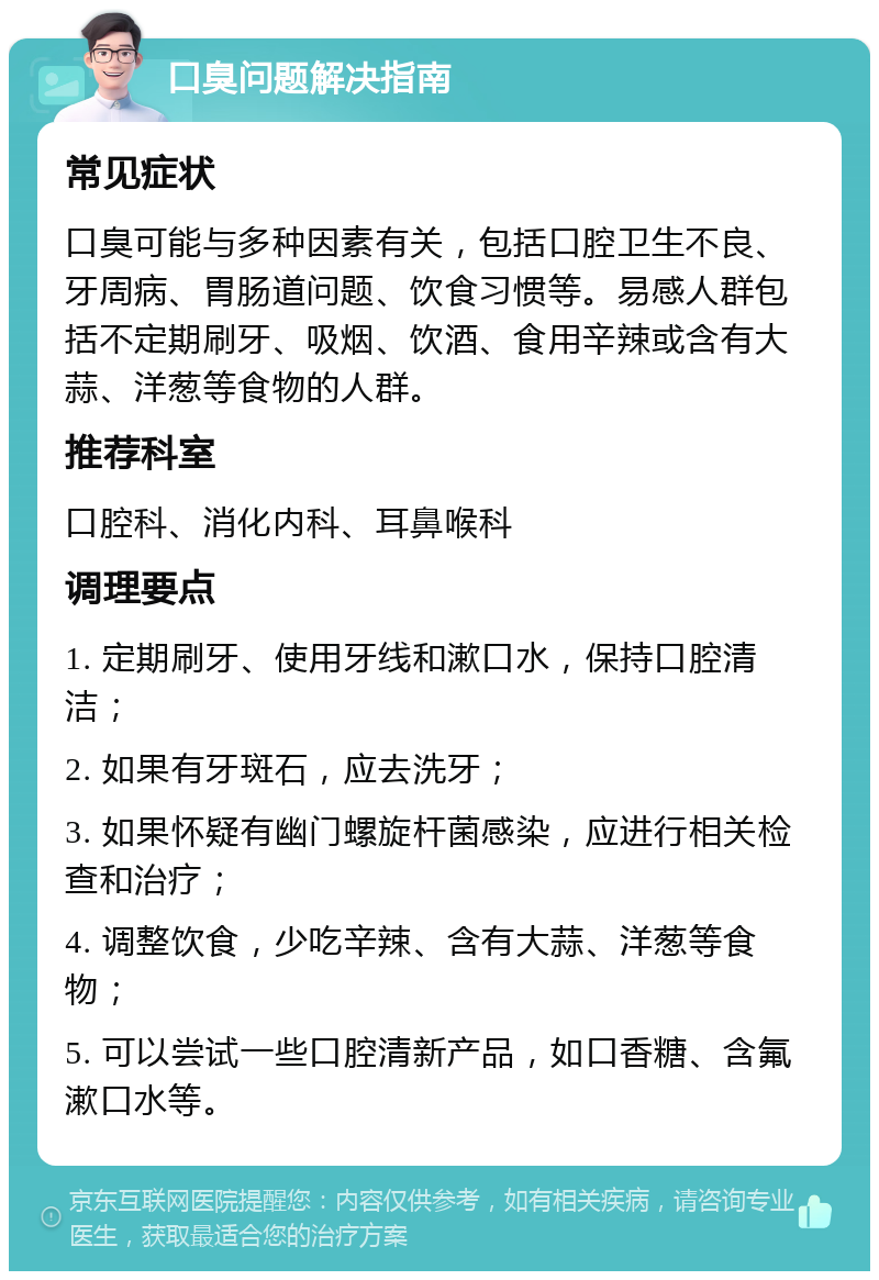 口臭问题解决指南 常见症状 口臭可能与多种因素有关，包括口腔卫生不良、牙周病、胃肠道问题、饮食习惯等。易感人群包括不定期刷牙、吸烟、饮酒、食用辛辣或含有大蒜、洋葱等食物的人群。 推荐科室 口腔科、消化内科、耳鼻喉科 调理要点 1. 定期刷牙、使用牙线和漱口水，保持口腔清洁； 2. 如果有牙斑石，应去洗牙； 3. 如果怀疑有幽门螺旋杆菌感染，应进行相关检查和治疗； 4. 调整饮食，少吃辛辣、含有大蒜、洋葱等食物； 5. 可以尝试一些口腔清新产品，如口香糖、含氟漱口水等。