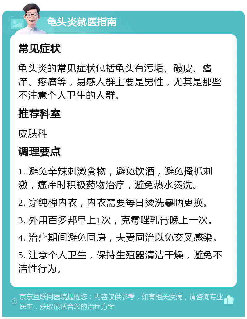 龟头炎就医指南 常见症状 龟头炎的常见症状包括龟头有污垢、破皮、瘙痒、疼痛等，易感人群主要是男性，尤其是那些不注意个人卫生的人群。 推荐科室 皮肤科 调理要点 1. 避免辛辣刺激食物，避免饮酒，避免搔抓刺激，瘙痒时积极药物治疗，避免热水烫洗。 2. 穿纯棉内衣，内衣需要每日烫洗暴晒更换。 3. 外用百多邦早上1次，克霉唑乳膏晚上一次。 4. 治疗期间避免同房，夫妻同治以免交叉感染。 5. 注意个人卫生，保持生殖器清洁干燥，避免不洁性行为。