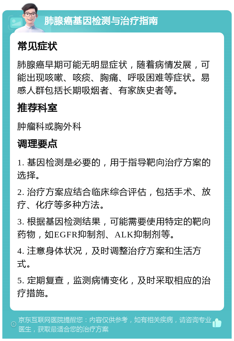 肺腺癌基因检测与治疗指南 常见症状 肺腺癌早期可能无明显症状，随着病情发展，可能出现咳嗽、咳痰、胸痛、呼吸困难等症状。易感人群包括长期吸烟者、有家族史者等。 推荐科室 肿瘤科或胸外科 调理要点 1. 基因检测是必要的，用于指导靶向治疗方案的选择。 2. 治疗方案应结合临床综合评估，包括手术、放疗、化疗等多种方法。 3. 根据基因检测结果，可能需要使用特定的靶向药物，如EGFR抑制剂、ALK抑制剂等。 4. 注意身体状况，及时调整治疗方案和生活方式。 5. 定期复查，监测病情变化，及时采取相应的治疗措施。