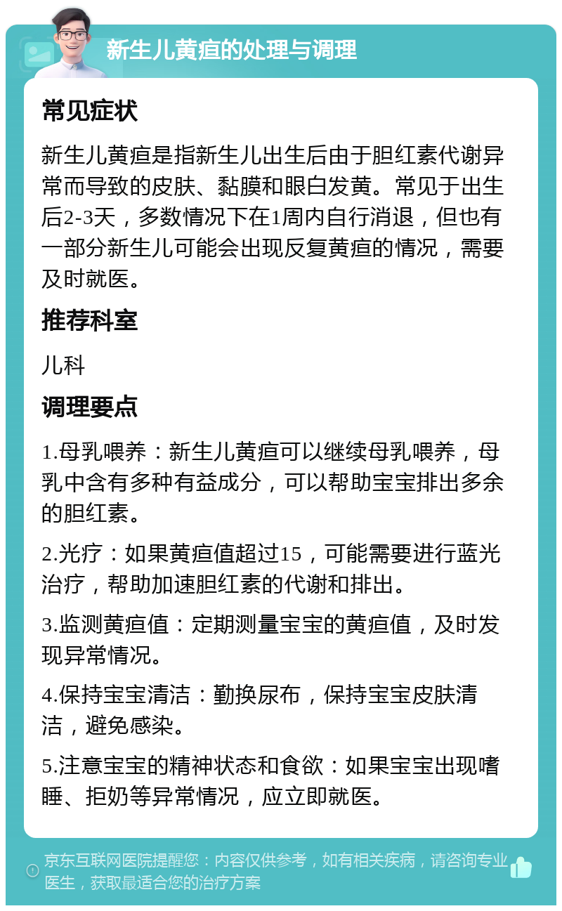 新生儿黄疸的处理与调理 常见症状 新生儿黄疸是指新生儿出生后由于胆红素代谢异常而导致的皮肤、黏膜和眼白发黄。常见于出生后2-3天，多数情况下在1周内自行消退，但也有一部分新生儿可能会出现反复黄疸的情况，需要及时就医。 推荐科室 儿科 调理要点 1.母乳喂养：新生儿黄疸可以继续母乳喂养，母乳中含有多种有益成分，可以帮助宝宝排出多余的胆红素。 2.光疗：如果黄疸值超过15，可能需要进行蓝光治疗，帮助加速胆红素的代谢和排出。 3.监测黄疸值：定期测量宝宝的黄疸值，及时发现异常情况。 4.保持宝宝清洁：勤换尿布，保持宝宝皮肤清洁，避免感染。 5.注意宝宝的精神状态和食欲：如果宝宝出现嗜睡、拒奶等异常情况，应立即就医。