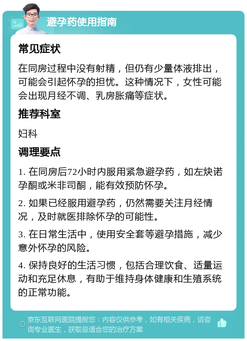 避孕药使用指南 常见症状 在同房过程中没有射精，但仍有少量体液排出，可能会引起怀孕的担忧。这种情况下，女性可能会出现月经不调、乳房胀痛等症状。 推荐科室 妇科 调理要点 1. 在同房后72小时内服用紧急避孕药，如左炔诺孕酮或米非司酮，能有效预防怀孕。 2. 如果已经服用避孕药，仍然需要关注月经情况，及时就医排除怀孕的可能性。 3. 在日常生活中，使用安全套等避孕措施，减少意外怀孕的风险。 4. 保持良好的生活习惯，包括合理饮食、适量运动和充足休息，有助于维持身体健康和生殖系统的正常功能。