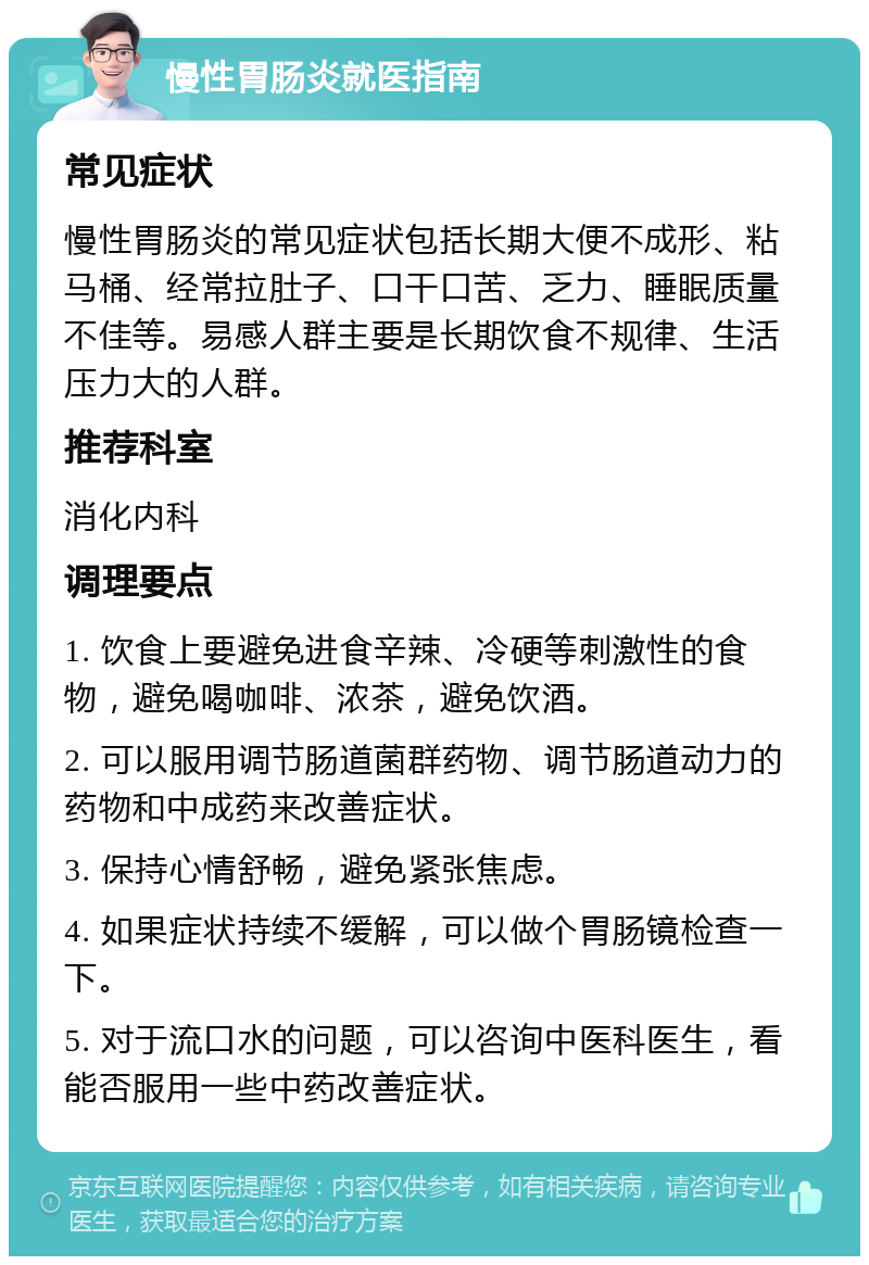 慢性胃肠炎就医指南 常见症状 慢性胃肠炎的常见症状包括长期大便不成形、粘马桶、经常拉肚子、口干口苦、乏力、睡眠质量不佳等。易感人群主要是长期饮食不规律、生活压力大的人群。 推荐科室 消化内科 调理要点 1. 饮食上要避免进食辛辣、冷硬等刺激性的食物，避免喝咖啡、浓茶，避免饮酒。 2. 可以服用调节肠道菌群药物、调节肠道动力的药物和中成药来改善症状。 3. 保持心情舒畅，避免紧张焦虑。 4. 如果症状持续不缓解，可以做个胃肠镜检查一下。 5. 对于流口水的问题，可以咨询中医科医生，看能否服用一些中药改善症状。