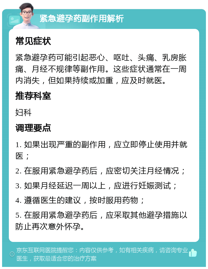 紧急避孕药副作用解析 常见症状 紧急避孕药可能引起恶心、呕吐、头痛、乳房胀痛、月经不规律等副作用。这些症状通常在一周内消失，但如果持续或加重，应及时就医。 推荐科室 妇科 调理要点 1. 如果出现严重的副作用，应立即停止使用并就医； 2. 在服用紧急避孕药后，应密切关注月经情况； 3. 如果月经延迟一周以上，应进行妊娠测试； 4. 遵循医生的建议，按时服用药物； 5. 在服用紧急避孕药后，应采取其他避孕措施以防止再次意外怀孕。