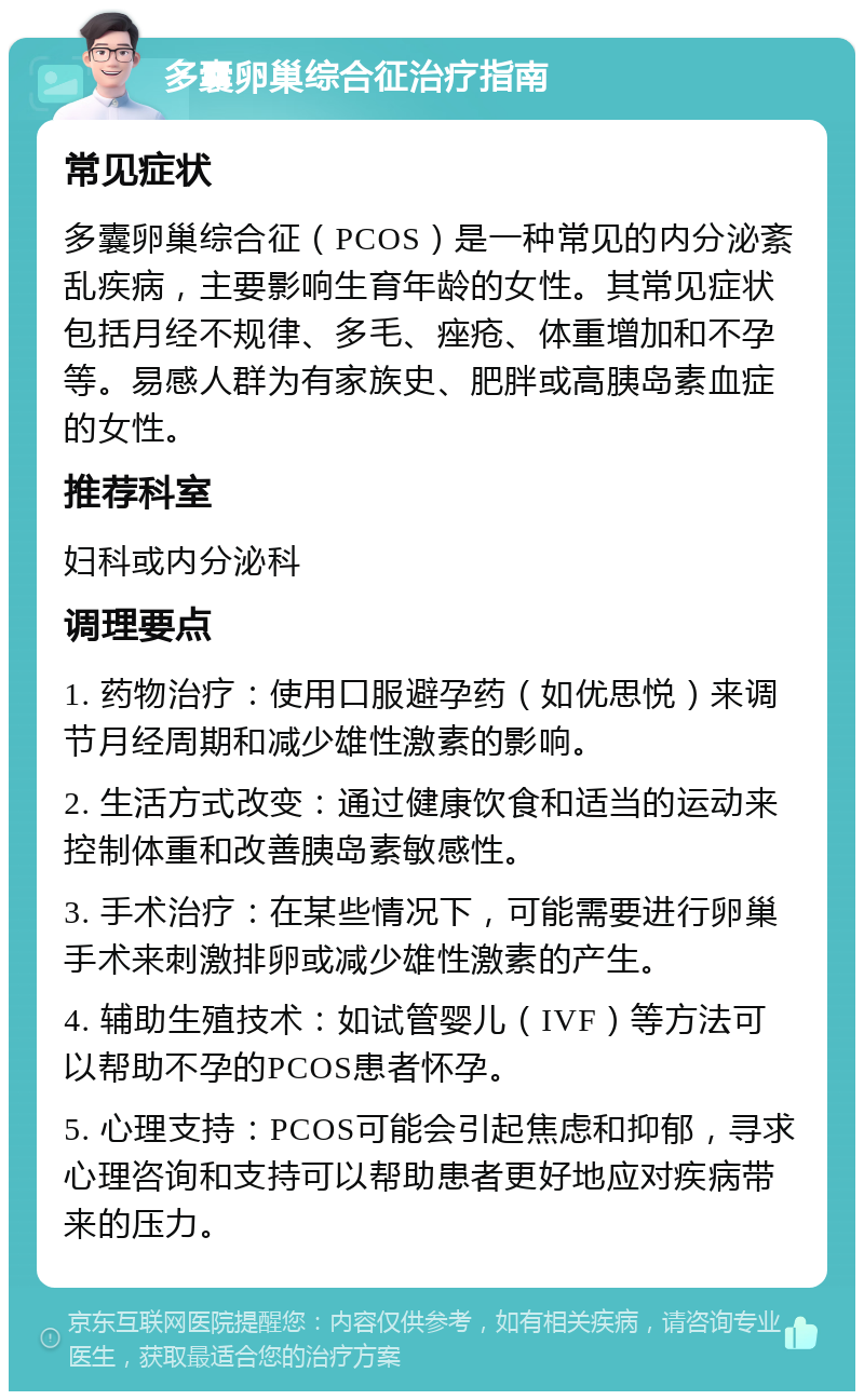 多囊卵巢综合征治疗指南 常见症状 多囊卵巢综合征（PCOS）是一种常见的内分泌紊乱疾病，主要影响生育年龄的女性。其常见症状包括月经不规律、多毛、痤疮、体重增加和不孕等。易感人群为有家族史、肥胖或高胰岛素血症的女性。 推荐科室 妇科或内分泌科 调理要点 1. 药物治疗：使用口服避孕药（如优思悦）来调节月经周期和减少雄性激素的影响。 2. 生活方式改变：通过健康饮食和适当的运动来控制体重和改善胰岛素敏感性。 3. 手术治疗：在某些情况下，可能需要进行卵巢手术来刺激排卵或减少雄性激素的产生。 4. 辅助生殖技术：如试管婴儿（IVF）等方法可以帮助不孕的PCOS患者怀孕。 5. 心理支持：PCOS可能会引起焦虑和抑郁，寻求心理咨询和支持可以帮助患者更好地应对疾病带来的压力。