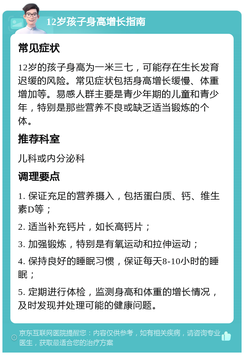 12岁孩子身高增长指南 常见症状 12岁的孩子身高为一米三七，可能存在生长发育迟缓的风险。常见症状包括身高增长缓慢、体重增加等。易感人群主要是青少年期的儿童和青少年，特别是那些营养不良或缺乏适当锻炼的个体。 推荐科室 儿科或内分泌科 调理要点 1. 保证充足的营养摄入，包括蛋白质、钙、维生素D等； 2. 适当补充钙片，如长高钙片； 3. 加强锻炼，特别是有氧运动和拉伸运动； 4. 保持良好的睡眠习惯，保证每天8-10小时的睡眠； 5. 定期进行体检，监测身高和体重的增长情况，及时发现并处理可能的健康问题。