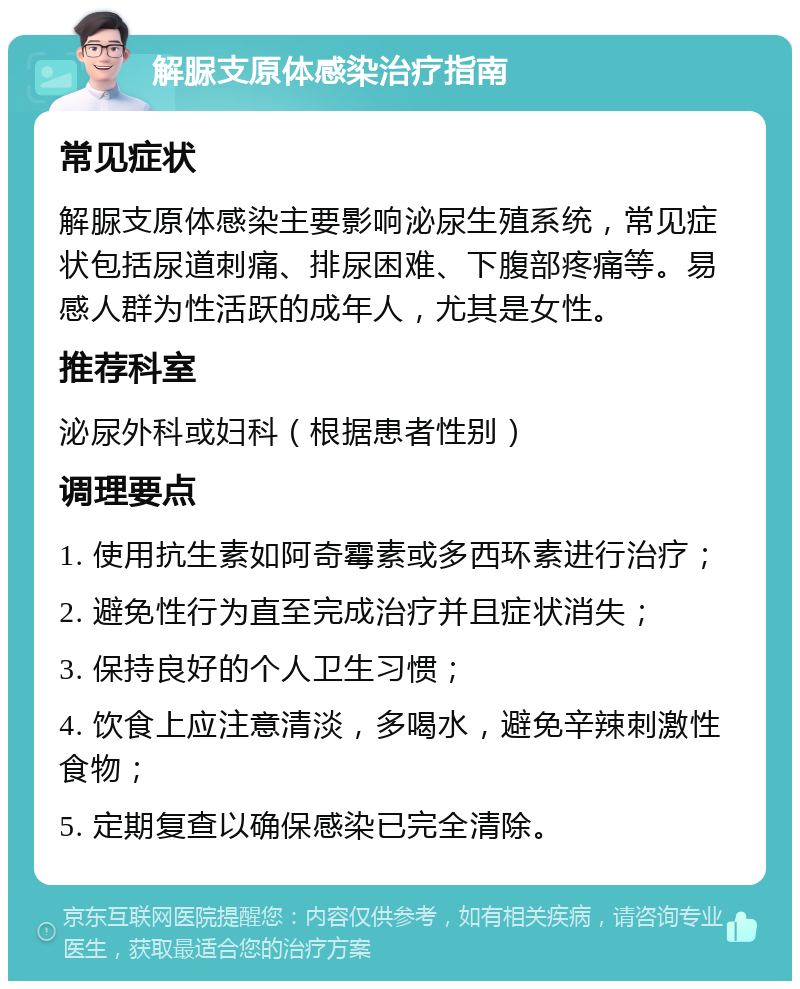 解脲支原体感染治疗指南 常见症状 解脲支原体感染主要影响泌尿生殖系统，常见症状包括尿道刺痛、排尿困难、下腹部疼痛等。易感人群为性活跃的成年人，尤其是女性。 推荐科室 泌尿外科或妇科（根据患者性别） 调理要点 1. 使用抗生素如阿奇霉素或多西环素进行治疗； 2. 避免性行为直至完成治疗并且症状消失； 3. 保持良好的个人卫生习惯； 4. 饮食上应注意清淡，多喝水，避免辛辣刺激性食物； 5. 定期复查以确保感染已完全清除。