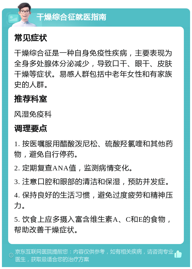 干燥综合征就医指南 常见症状 干燥综合征是一种自身免疫性疾病，主要表现为全身多处腺体分泌减少，导致口干、眼干、皮肤干燥等症状。易感人群包括中老年女性和有家族史的人群。 推荐科室 风湿免疫科 调理要点 1. 按医嘱服用醋酸泼尼松、硫酸羟氯喹和其他药物，避免自行停药。 2. 定期复查ANA值，监测病情变化。 3. 注意口腔和眼部的清洁和保湿，预防并发症。 4. 保持良好的生活习惯，避免过度疲劳和精神压力。 5. 饮食上应多摄入富含维生素A、C和E的食物，帮助改善干燥症状。