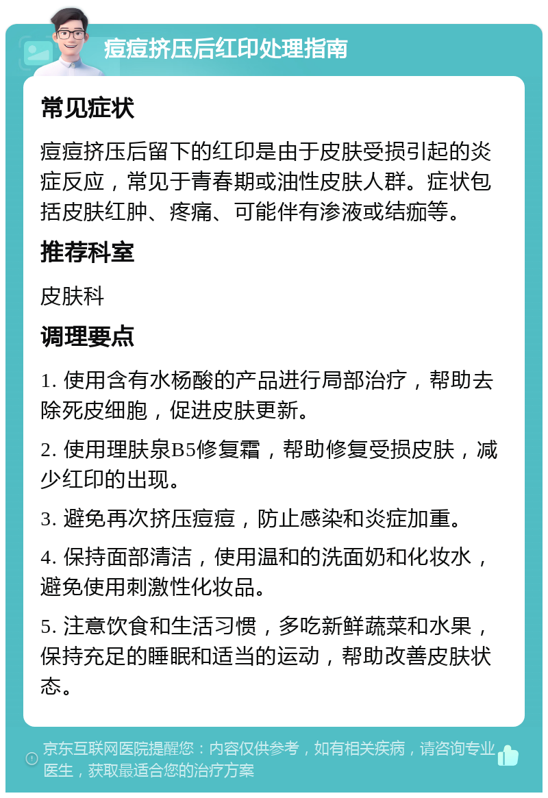 痘痘挤压后红印处理指南 常见症状 痘痘挤压后留下的红印是由于皮肤受损引起的炎症反应，常见于青春期或油性皮肤人群。症状包括皮肤红肿、疼痛、可能伴有渗液或结痂等。 推荐科室 皮肤科 调理要点 1. 使用含有水杨酸的产品进行局部治疗，帮助去除死皮细胞，促进皮肤更新。 2. 使用理肤泉B5修复霜，帮助修复受损皮肤，减少红印的出现。 3. 避免再次挤压痘痘，防止感染和炎症加重。 4. 保持面部清洁，使用温和的洗面奶和化妆水，避免使用刺激性化妆品。 5. 注意饮食和生活习惯，多吃新鲜蔬菜和水果，保持充足的睡眠和适当的运动，帮助改善皮肤状态。