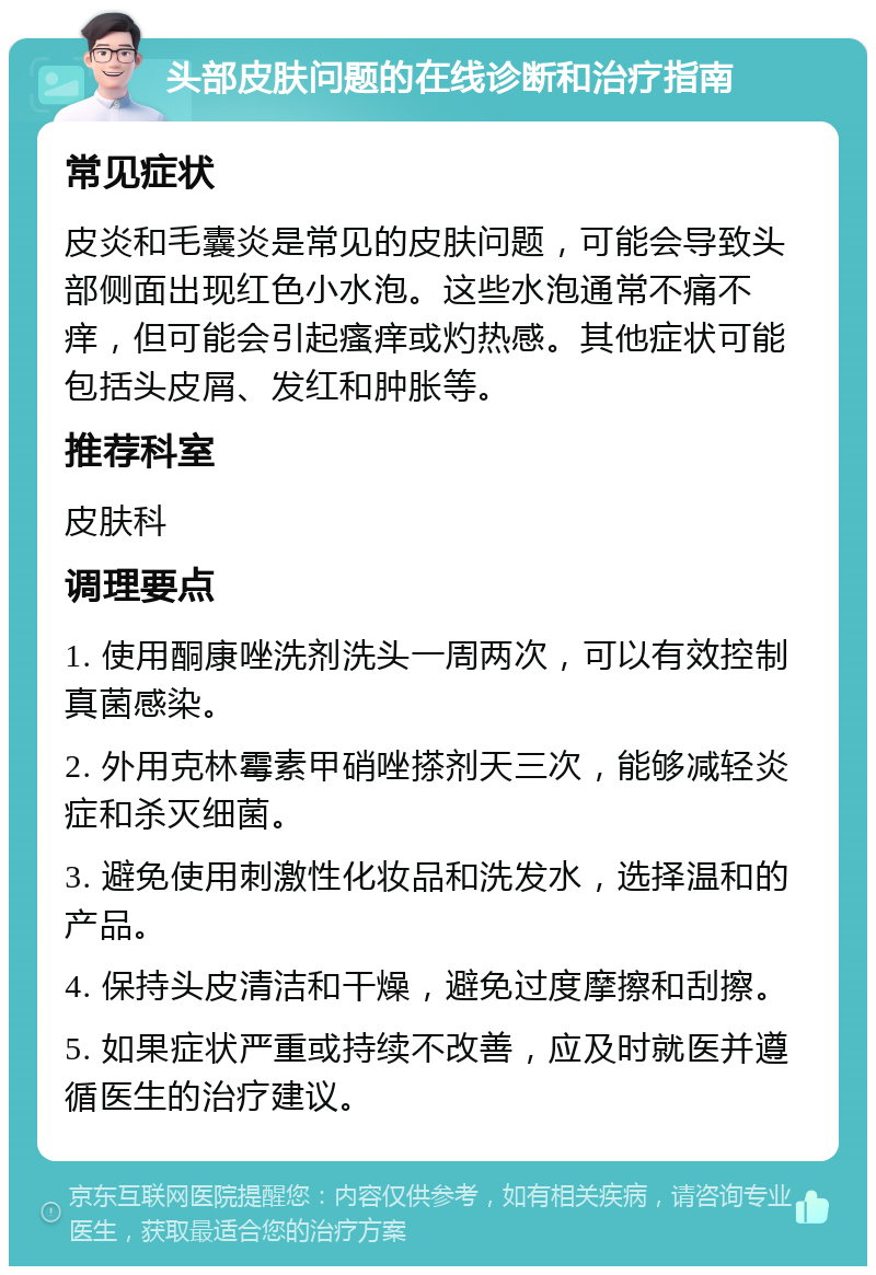 头部皮肤问题的在线诊断和治疗指南 常见症状 皮炎和毛囊炎是常见的皮肤问题，可能会导致头部侧面出现红色小水泡。这些水泡通常不痛不痒，但可能会引起瘙痒或灼热感。其他症状可能包括头皮屑、发红和肿胀等。 推荐科室 皮肤科 调理要点 1. 使用酮康唑洗剂洗头一周两次，可以有效控制真菌感染。 2. 外用克林霉素甲硝唑搽剂天三次，能够减轻炎症和杀灭细菌。 3. 避免使用刺激性化妆品和洗发水，选择温和的产品。 4. 保持头皮清洁和干燥，避免过度摩擦和刮擦。 5. 如果症状严重或持续不改善，应及时就医并遵循医生的治疗建议。