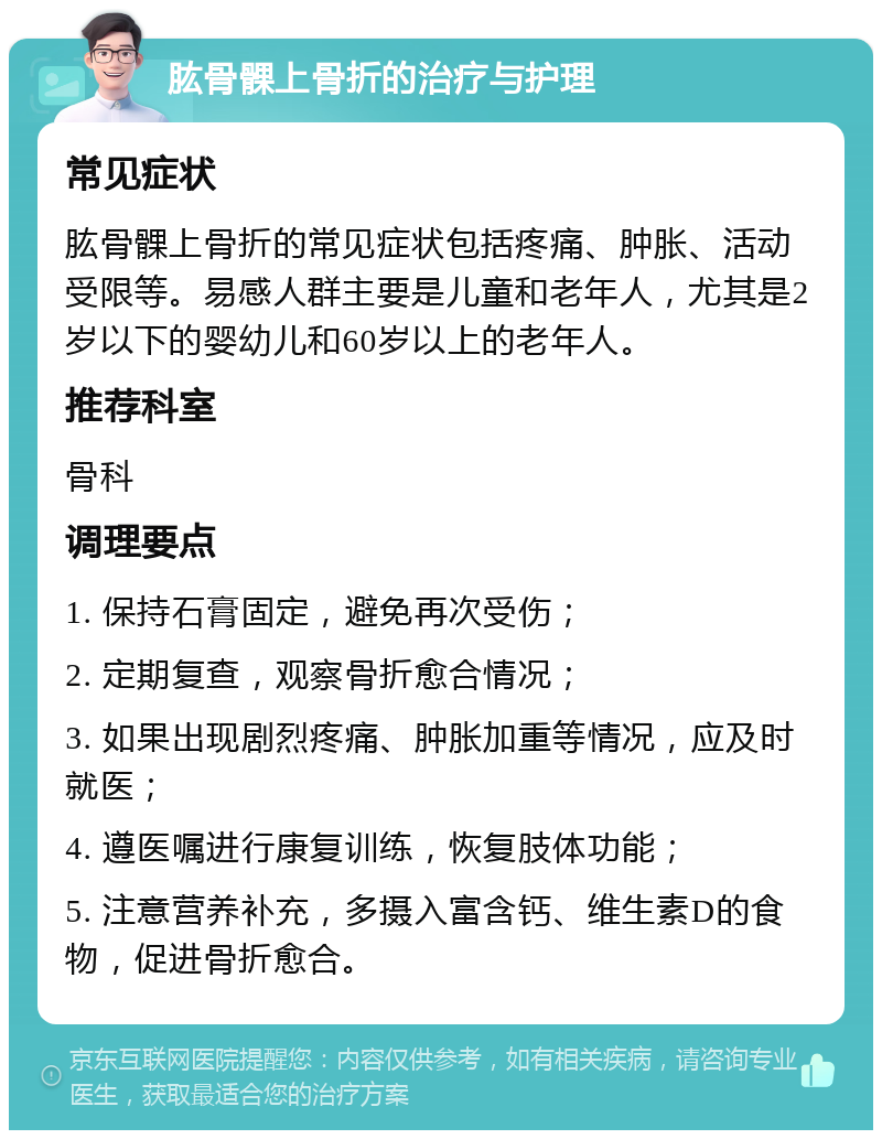 肱骨髁上骨折的治疗与护理 常见症状 肱骨髁上骨折的常见症状包括疼痛、肿胀、活动受限等。易感人群主要是儿童和老年人，尤其是2岁以下的婴幼儿和60岁以上的老年人。 推荐科室 骨科 调理要点 1. 保持石膏固定，避免再次受伤； 2. 定期复查，观察骨折愈合情况； 3. 如果出现剧烈疼痛、肿胀加重等情况，应及时就医； 4. 遵医嘱进行康复训练，恢复肢体功能； 5. 注意营养补充，多摄入富含钙、维生素D的食物，促进骨折愈合。