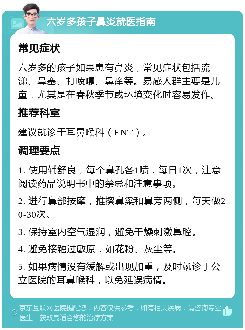 六岁多孩子鼻炎就医指南 常见症状 六岁多的孩子如果患有鼻炎，常见症状包括流涕、鼻塞、打喷嚏、鼻痒等。易感人群主要是儿童，尤其是在春秋季节或环境变化时容易发作。 推荐科室 建议就诊于耳鼻喉科（ENT）。 调理要点 1. 使用辅舒良，每个鼻孔各1喷，每日1次，注意阅读药品说明书中的禁忌和注意事项。 2. 进行鼻部按摩，推擦鼻梁和鼻旁两侧，每天做20-30次。 3. 保持室内空气湿润，避免干燥刺激鼻腔。 4. 避免接触过敏原，如花粉、灰尘等。 5. 如果病情没有缓解或出现加重，及时就诊于公立医院的耳鼻喉科，以免延误病情。