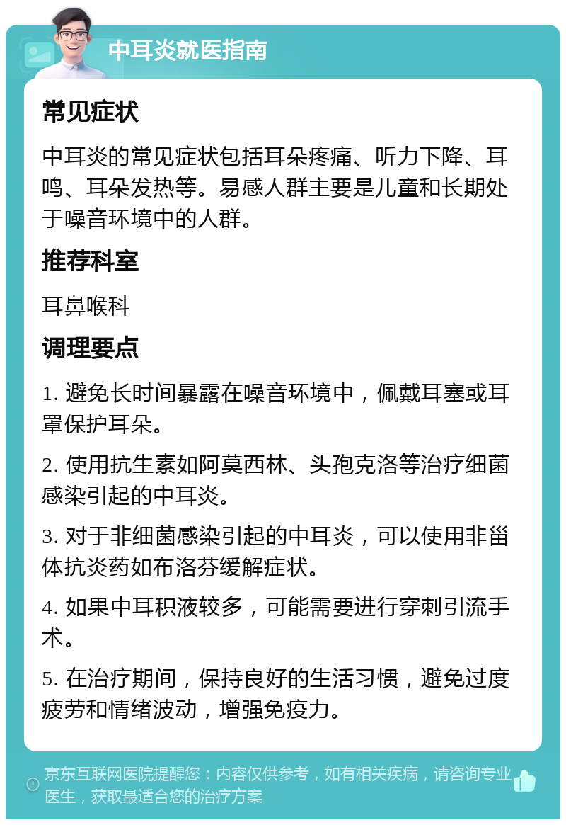 中耳炎就医指南 常见症状 中耳炎的常见症状包括耳朵疼痛、听力下降、耳鸣、耳朵发热等。易感人群主要是儿童和长期处于噪音环境中的人群。 推荐科室 耳鼻喉科 调理要点 1. 避免长时间暴露在噪音环境中，佩戴耳塞或耳罩保护耳朵。 2. 使用抗生素如阿莫西林、头孢克洛等治疗细菌感染引起的中耳炎。 3. 对于非细菌感染引起的中耳炎，可以使用非甾体抗炎药如布洛芬缓解症状。 4. 如果中耳积液较多，可能需要进行穿刺引流手术。 5. 在治疗期间，保持良好的生活习惯，避免过度疲劳和情绪波动，增强免疫力。