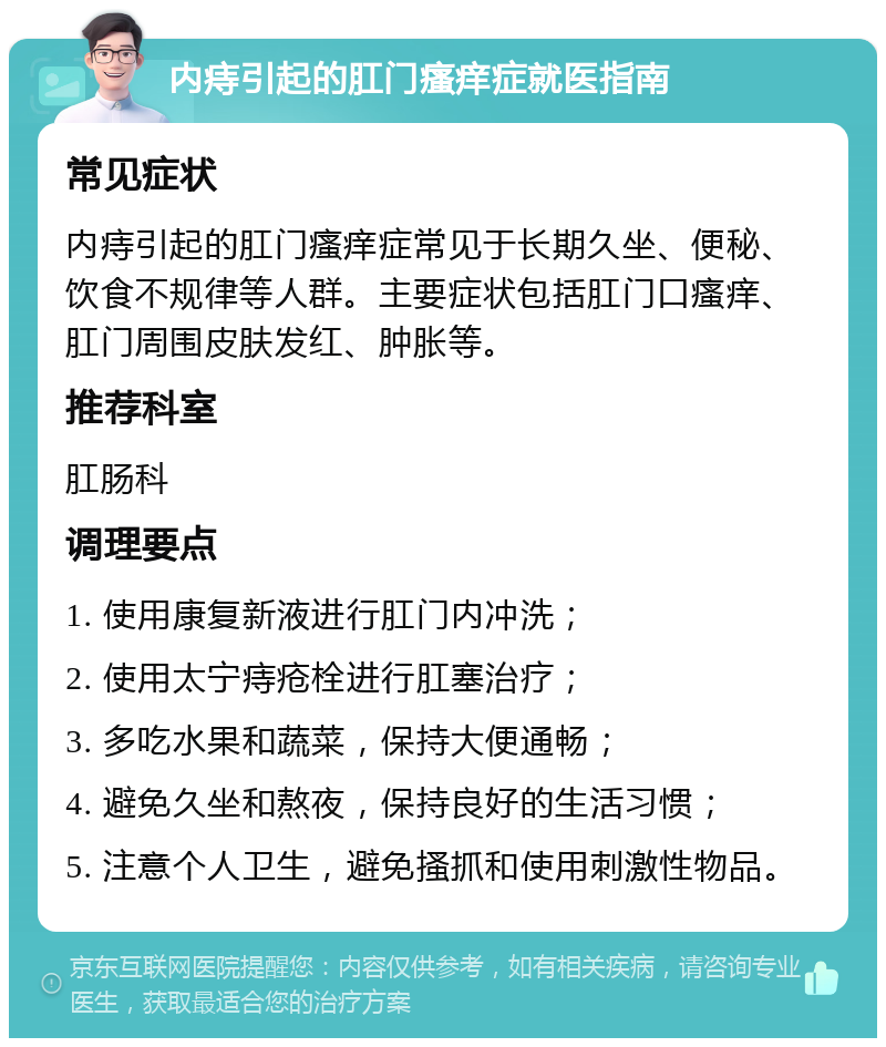 内痔引起的肛门瘙痒症就医指南 常见症状 内痔引起的肛门瘙痒症常见于长期久坐、便秘、饮食不规律等人群。主要症状包括肛门口瘙痒、肛门周围皮肤发红、肿胀等。 推荐科室 肛肠科 调理要点 1. 使用康复新液进行肛门内冲洗； 2. 使用太宁痔疮栓进行肛塞治疗； 3. 多吃水果和蔬菜，保持大便通畅； 4. 避免久坐和熬夜，保持良好的生活习惯； 5. 注意个人卫生，避免搔抓和使用刺激性物品。