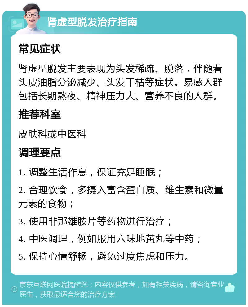 肾虚型脱发治疗指南 常见症状 肾虚型脱发主要表现为头发稀疏、脱落，伴随着头皮油脂分泌减少、头发干枯等症状。易感人群包括长期熬夜、精神压力大、营养不良的人群。 推荐科室 皮肤科或中医科 调理要点 1. 调整生活作息，保证充足睡眠； 2. 合理饮食，多摄入富含蛋白质、维生素和微量元素的食物； 3. 使用非那雄胺片等药物进行治疗； 4. 中医调理，例如服用六味地黄丸等中药； 5. 保持心情舒畅，避免过度焦虑和压力。