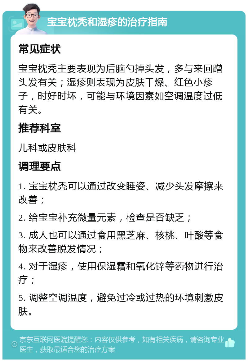 宝宝枕秃和湿疹的治疗指南 常见症状 宝宝枕秃主要表现为后脑勺掉头发，多与来回蹭头发有关；湿疹则表现为皮肤干燥、红色小疹子，时好时坏，可能与环境因素如空调温度过低有关。 推荐科室 儿科或皮肤科 调理要点 1. 宝宝枕秃可以通过改变睡姿、减少头发摩擦来改善； 2. 给宝宝补充微量元素，检查是否缺乏； 3. 成人也可以通过食用黑芝麻、核桃、叶酸等食物来改善脱发情况； 4. 对于湿疹，使用保湿霜和氧化锌等药物进行治疗； 5. 调整空调温度，避免过冷或过热的环境刺激皮肤。