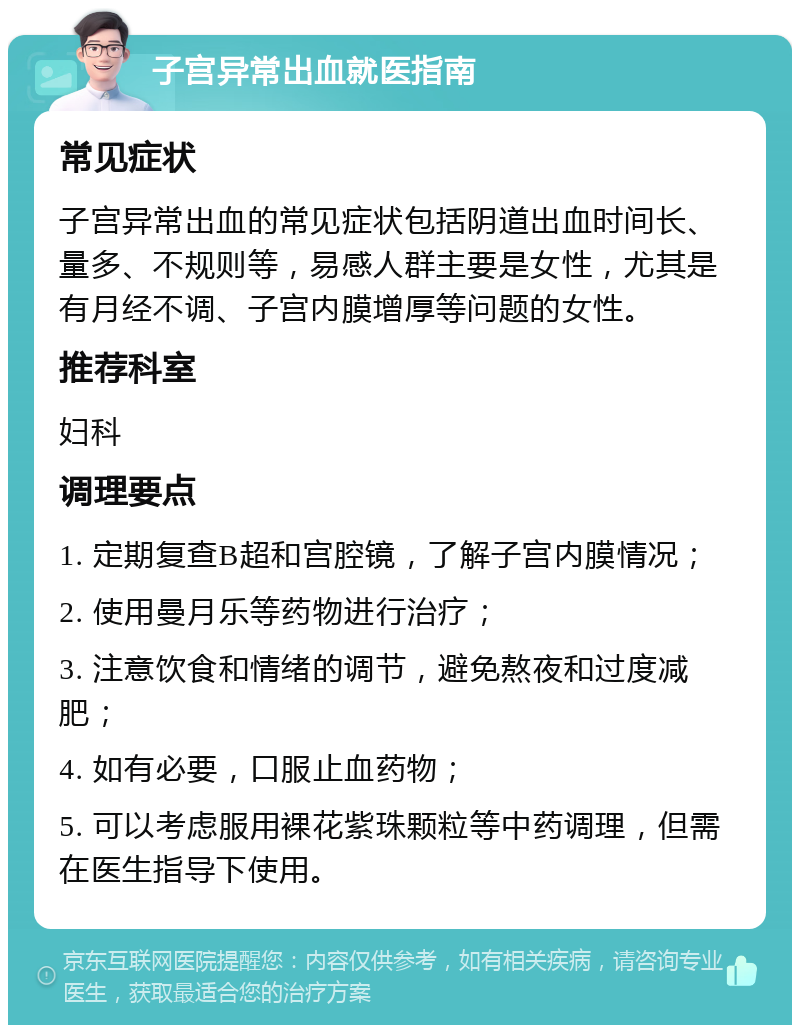 子宫异常出血就医指南 常见症状 子宫异常出血的常见症状包括阴道出血时间长、量多、不规则等，易感人群主要是女性，尤其是有月经不调、子宫内膜增厚等问题的女性。 推荐科室 妇科 调理要点 1. 定期复查B超和宫腔镜，了解子宫内膜情况； 2. 使用曼月乐等药物进行治疗； 3. 注意饮食和情绪的调节，避免熬夜和过度减肥； 4. 如有必要，口服止血药物； 5. 可以考虑服用裸花紫珠颗粒等中药调理，但需在医生指导下使用。