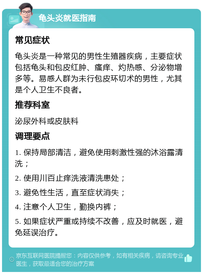 龟头炎就医指南 常见症状 龟头炎是一种常见的男性生殖器疾病，主要症状包括龟头和包皮红肿、瘙痒、灼热感、分泌物增多等。易感人群为未行包皮环切术的男性，尤其是个人卫生不良者。 推荐科室 泌尿外科或皮肤科 调理要点 1. 保持局部清洁，避免使用刺激性强的沐浴露清洗； 2. 使用川百止痒洗液清洗患处； 3. 避免性生活，直至症状消失； 4. 注意个人卫生，勤换内裤； 5. 如果症状严重或持续不改善，应及时就医，避免延误治疗。